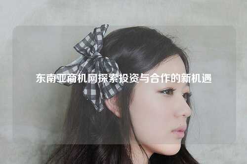 东南亚商机网探索投资与合作的新机遇